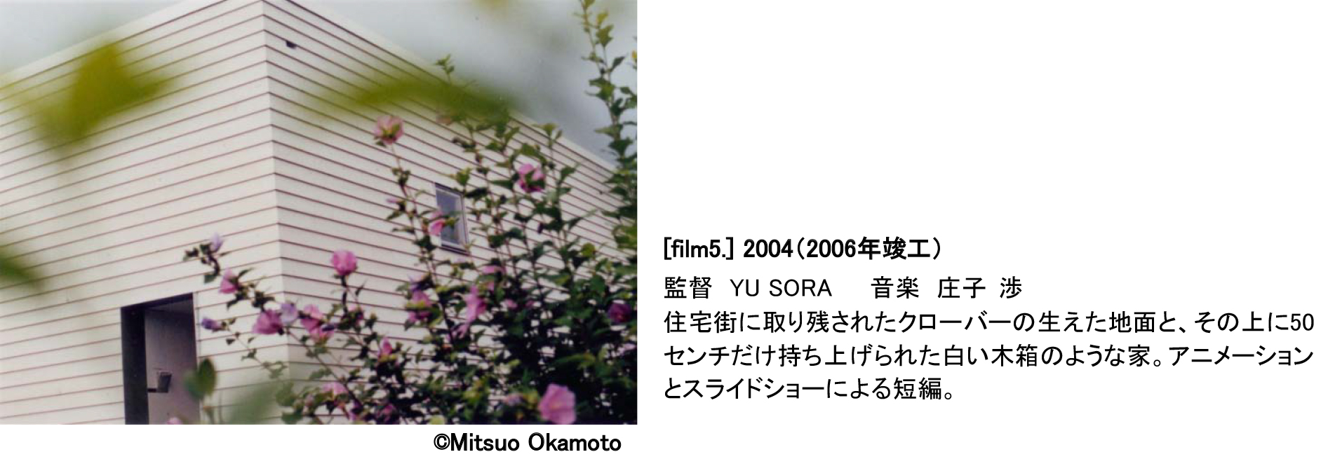 ©Mitsuo Okamoto [film5.] 2004（2006年竣工）監督 YU SORA   音楽 庄子 渉 住宅街に取り残されたクローバーの生えた地面と、その上に50センチだけ持ち上げられた白い木箱のような家。アニメーションとスライドショーによる短編。