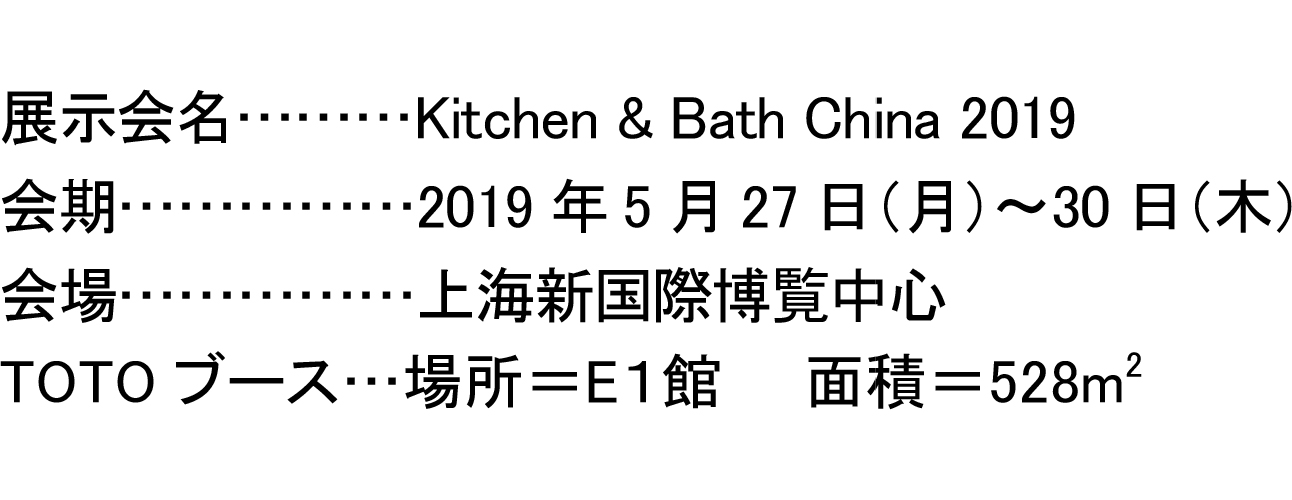展示会名………Kitchen & Bath China 2019 会期……………2019年5月27日（月）～30日（木） 会場……………上海新国際博覧中心 TOTOブース…場所＝E１館　　面積＝528m2