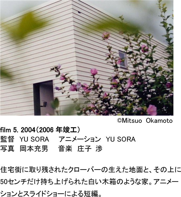 ©Mitsuo Okamoto [film5.] 2004（2006年竣工）監督 YU SORA  アニメーション YU SORA 写真 岡本充男  音楽 庄子 渉  音楽 庄子 渉 住宅街に取り残されたクローバーの生えた地面と、その上に50センチだけ持ち上げられた白い木箱のような家。アニメーションとスライドショーによる短編。