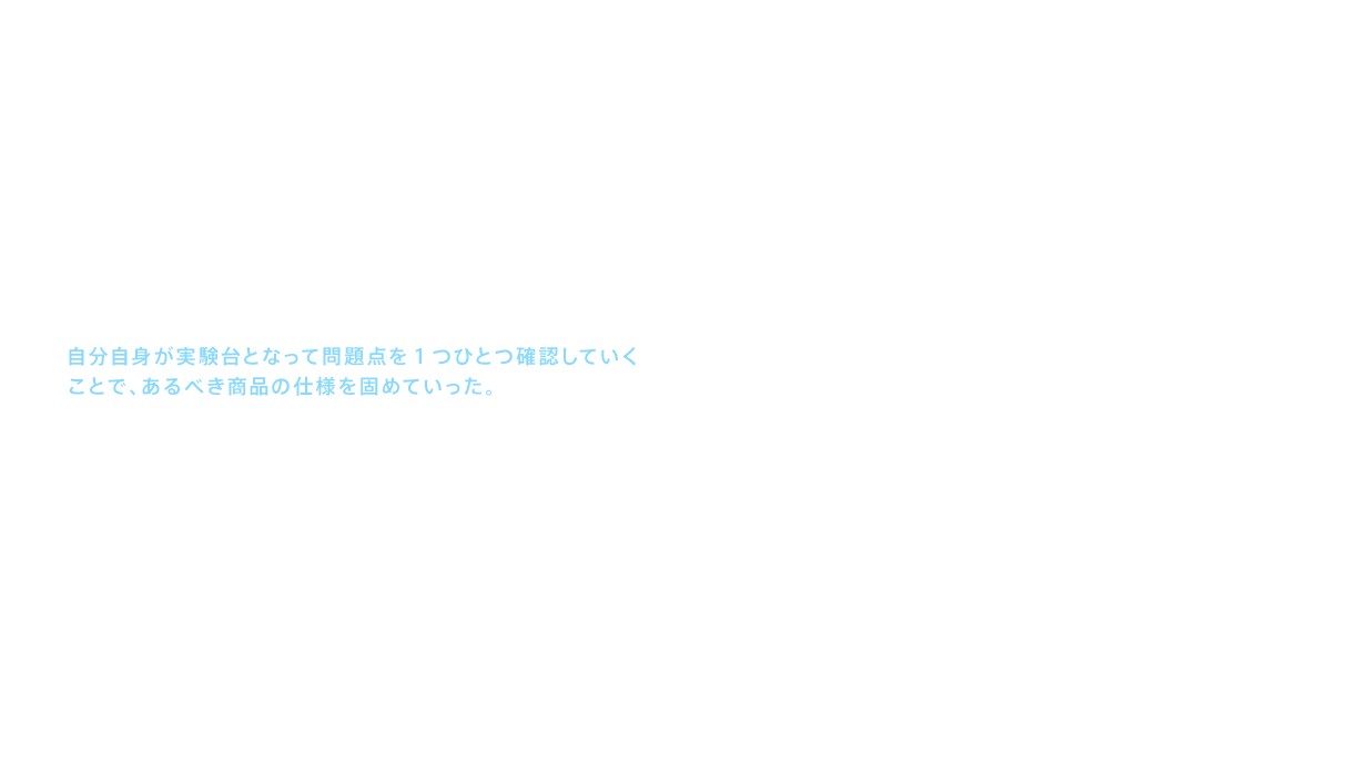 どのような商品を目指すのか、手がかりはウォッシュエアシートに寄せられた声だった。「湯の吐水量が少ない。長く洗っていると水が出てくる。肛門にうまく湯が当たらない。」このような意見に対して開発メンバーは自分自身が実験台となって問題点を1つひとつ確認していくことで、あるべき商品の仕様を固めていった。具体的には、正確な場所に湯を当てるために、便座の中央に針金を張ってそれぞれの肛門の位置に紙を貼って数値化した。洗浄水の温度については、0.1℃ずつ温度を上げては自分の体に当て、適切な水温を導き出した。だが、もっと多くのモニター人数が必要だった。当てる角度は何度が適切か、水量と洗浄時間はどれくらい必要か、湯が噴き出すノズルの位置はどこがいいか、といった事象ごとに科学的なデータが必要であった。