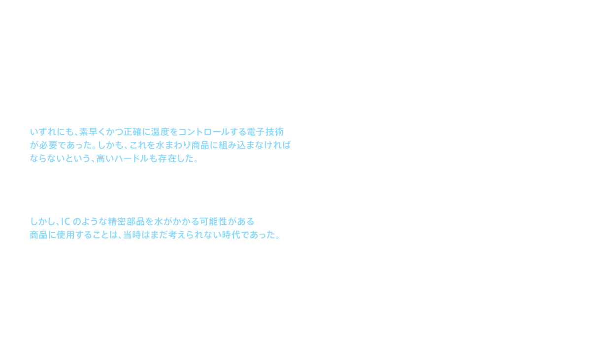 新しい温水洗浄便座には、温水洗浄と温風による乾燥、そして暖房便座の3つが基本機能として求められていた。いずれにも、素早くかつ正確に温度をコントロールする電子技術が必要であった。しかも、これを水まわり商品に組み込まなければならないという、高いハードルも存在した。もっとも難関だったのは、適温を維持するために温度の変化を素早く正確に感知し、必要な制御を即座に行う技術だった。この難しい問題に対して担当者が導き出した答えは、ICによる制御であった。しかし、ICのような精密部品を水がかかる可能性がある商品に使用することは、当時はまだ考えられない時代であった。