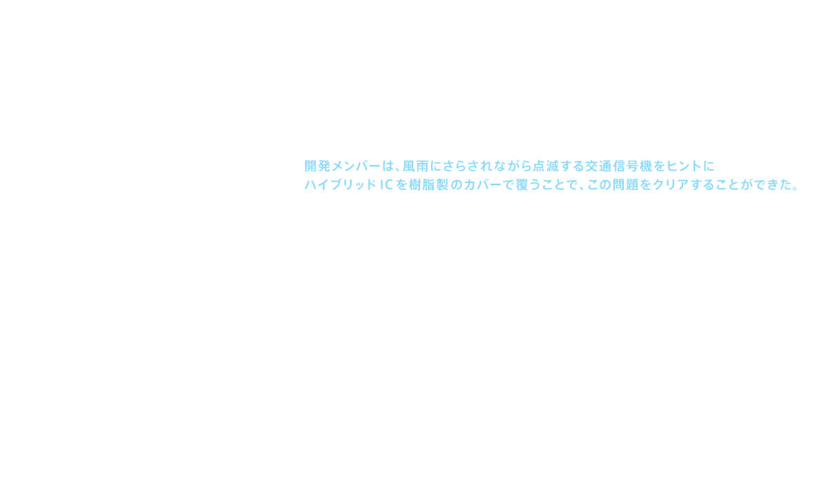 この問題を解決したのが、特殊な樹脂でICをコーティングした「ハイブリッドIC」だった。開発メンバーは、風雨にさらされながら点滅する交通信号機をヒントにハイブリッドICを樹脂製のカバーで覆うことで、この問題をクリアすることができた。さらにサーミスタ（thermistor：温度の変化により、抵抗値が変化する電子部品）を用いることで、よりきめ細かな温度制御を実現した。こうしていくつものハードルをクリアして誕生した記念すべき新商品が「ウォシュレット®G」である。最先端の知識と技術を駆使して完成させたのであった。