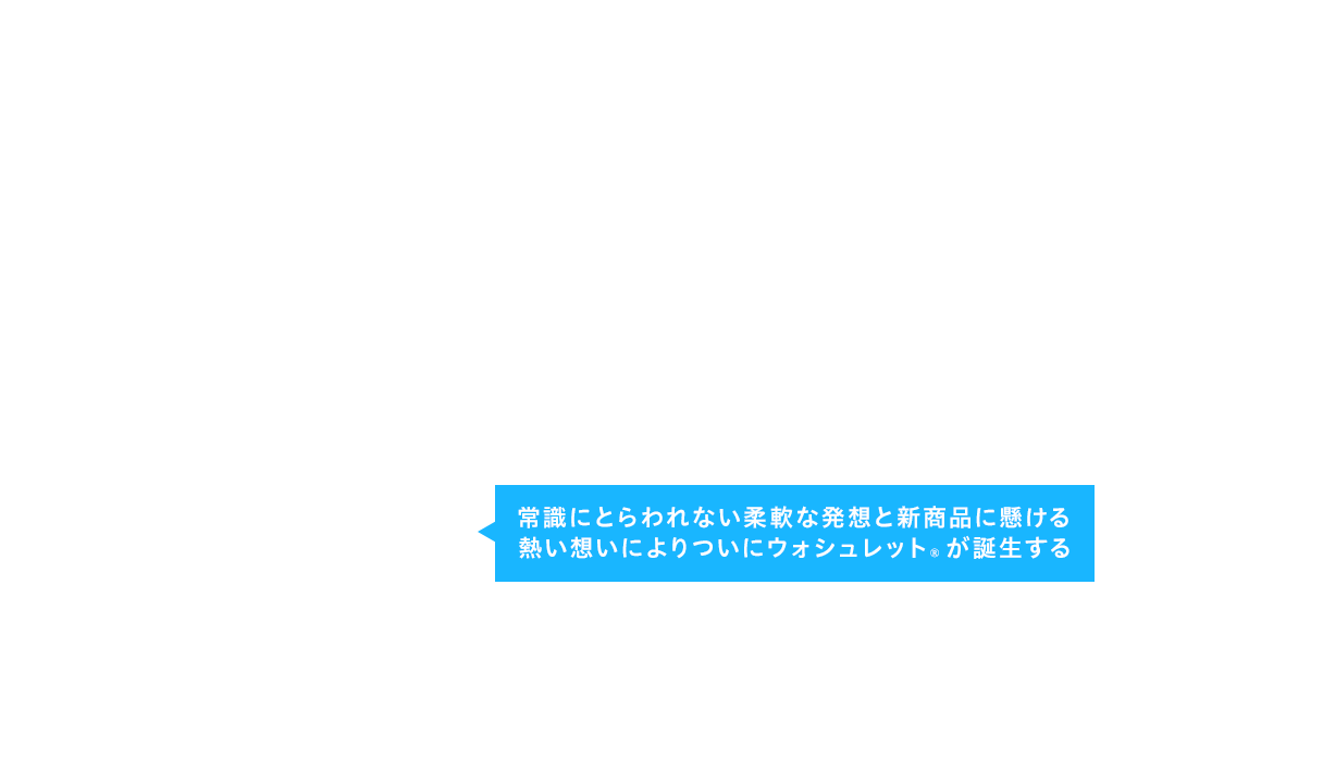 常識にとらわれない柔軟な発想と新商品に懸ける熱い想いによりついにウォシュレット®が誕生する