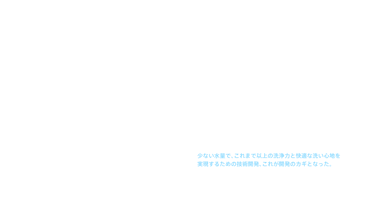 しかし、それまでのウォッシュレット®の基本デザインは、機械としての性能の良さや堅牢性が前面に出たもので、信頼感は十分だったが、デザイン性が高いとはいえなかった。また、それまでの開発は、まず機能ありきで、必要な部品を検討した後にデザインに入っていた。そこで新たなウォシュレット®の開発に当たっては、デザイナーが自由にデザインを考え、そこに必要な機能を入れ込んでいく手法をとることにした。出来上がったデザインは、「シンプル＆コンパクト」。この形状を実現するには、貯湯タンクは使えない。となれば、湯をつくる機構は瞬間式以外にない。だが、瞬間式では貯湯式に比べてつくれるお湯が減ってしまう。少ない水量で、これまで以上の洗浄力と快適な洗い心地を実現するための技術開発、これが開発のカギとなった。