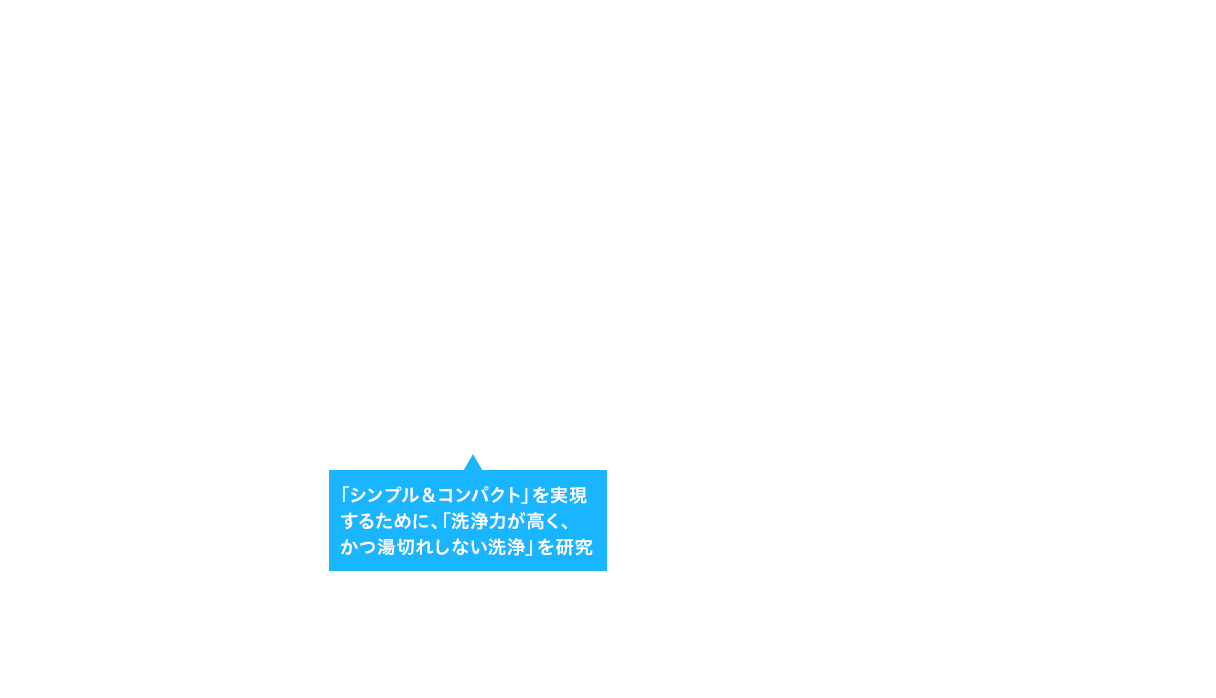 「シンプル＆コンパクト」を実現するために、「洗浄力が高く、かつ湯切れしない洗浄」を研究