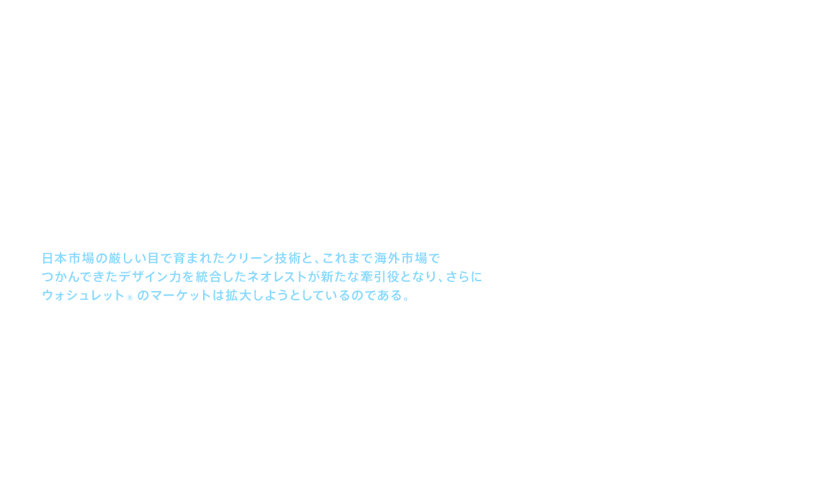 ウォシュレット®は、おしりを洗うという機能を世に送り出した商品である。一方でＴＯＴＯは、セフィオンテクトやキレイ除菌水などの清潔機能、あるいは高度な節水技術によって便器の機能を高めてきた。ウォシュレット®と便器を一体化し、デザイン性を高めた商品がネオレストである。日本よりはるかにデザインが重視される海外において、ネオレストはその機能と優美なデザインにより、最高級ホテルやレジデンスに採用されている。つまり、日本市場の厳しい目で育まれたクリーン技術と、これまで海外市場でつかんできたデザイン力を統合したネオレストが新たな牽引役となり、さらにウォシュレット®のマーケットは拡大しようとしているのである。ウォシュレット®の存在感は、海外市場において確実に高まろうとしている。