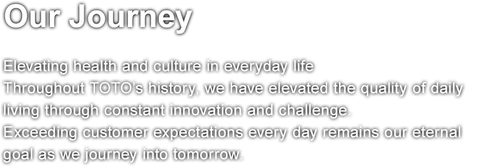 Our Journey  Elevating health and culture in everyday life Throughout TOTO’s history, we have elevated the quality of daily living through constant innovation and challenge. Exceeding customer expectations every day remains our eternal goal as we journey into tomorrow.