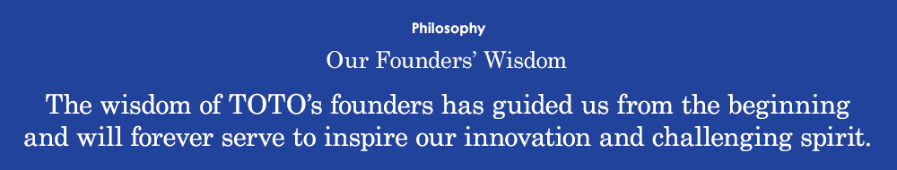 Our Founders’ Wisdom The wisdom of TOTO’s founders has guided us from the beginning and will forever serve to inspire our innovation and challenging spirit.