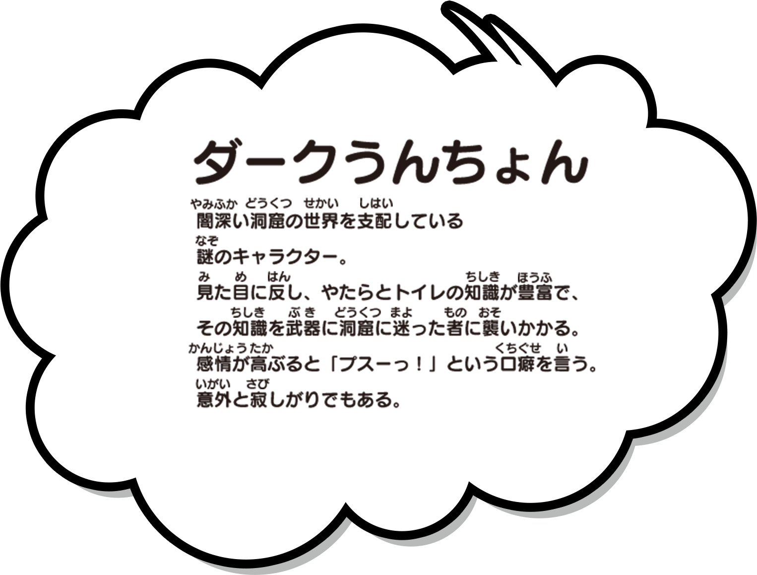 闇深い洞窟の世界を支配している謎のキャラクター。見た目に反し、やたらとトイレの知識が豊富で、その知識を武器に洞窟に迷った者に襲いかかる。感情が高ぶると「プスーっ！」という口癖を言う。意外と寂しがりでもある。