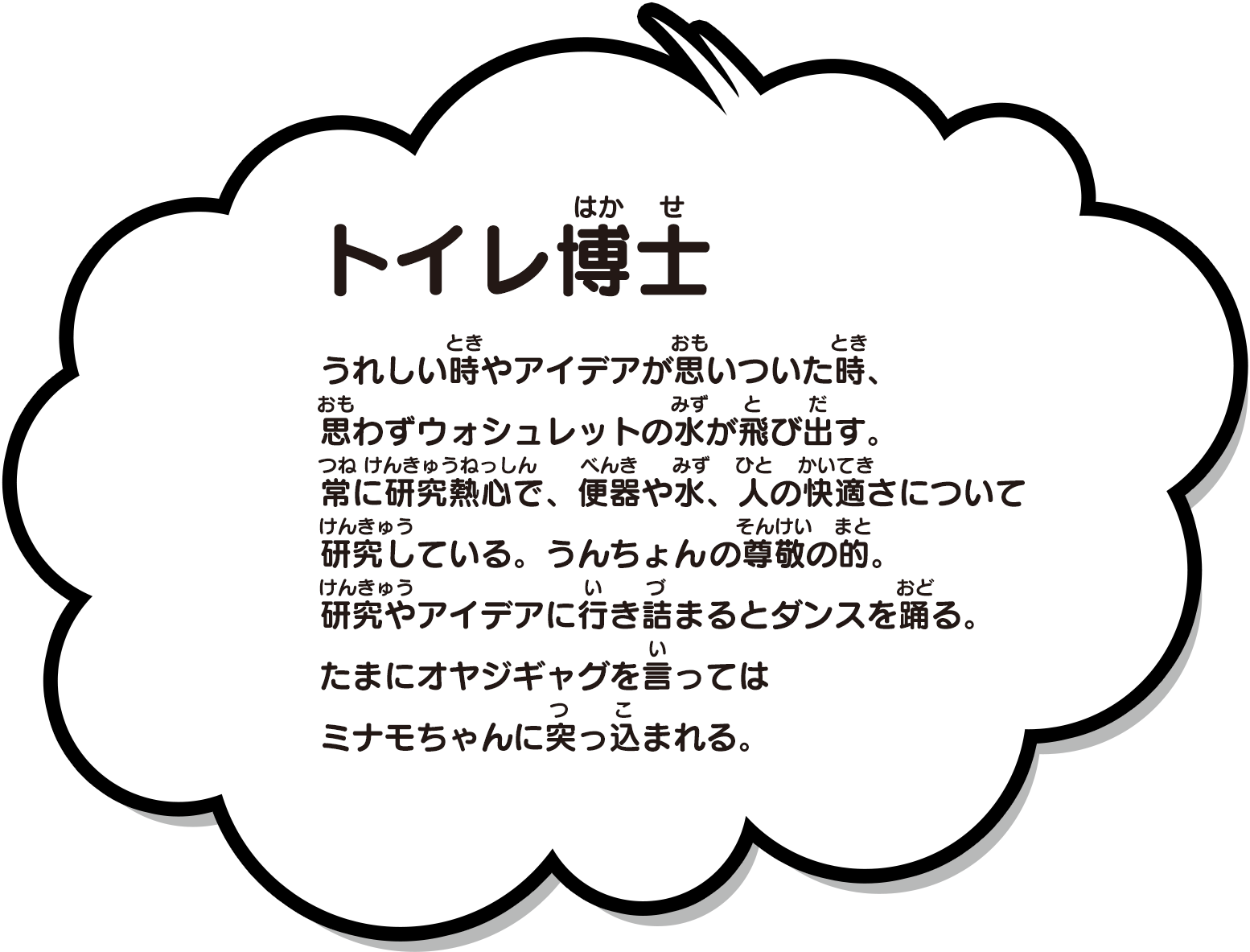 うれしい時やアイデアが思いついた時、思わずウォシュレットの水が飛び出す。常に研究熱心で、便器や水、人の快適さについて研究している。うんちょんの尊敬の的。研究やアイデアに行き詰まるとダンスを踊る。たまにオヤジギャグを言ってはミナモちゃんに突っ込まれる。