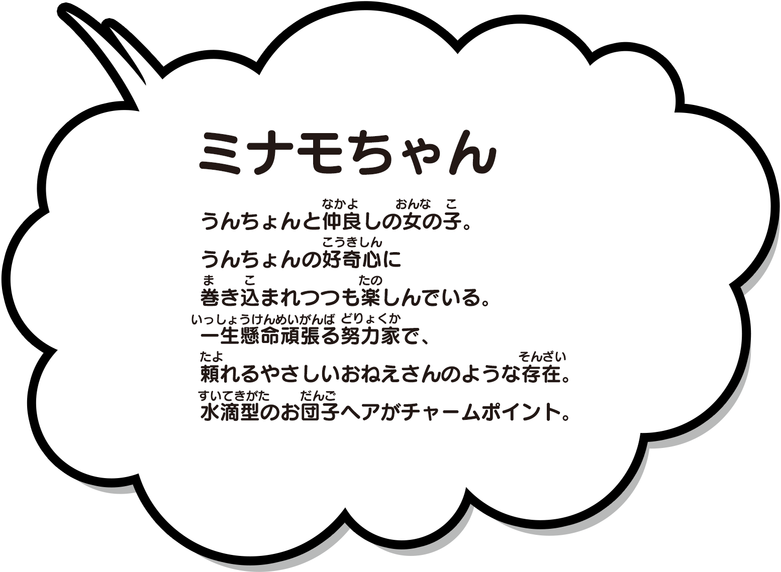 うんちょんと仲良しの女の子。うんちょんの好奇心に巻き込まれつつも楽しんでいる。一生懸命頑張る努力家で、頼れるやさしいおねえさんのような存在。水滴型のお団子ヘアがチャームポイント。