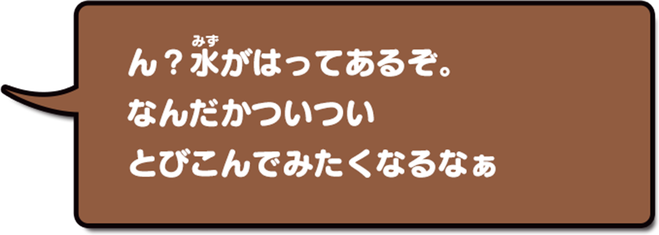 ん？みずがはってあるぞ。なんだかついついとびこんでみたくなるなぁ
