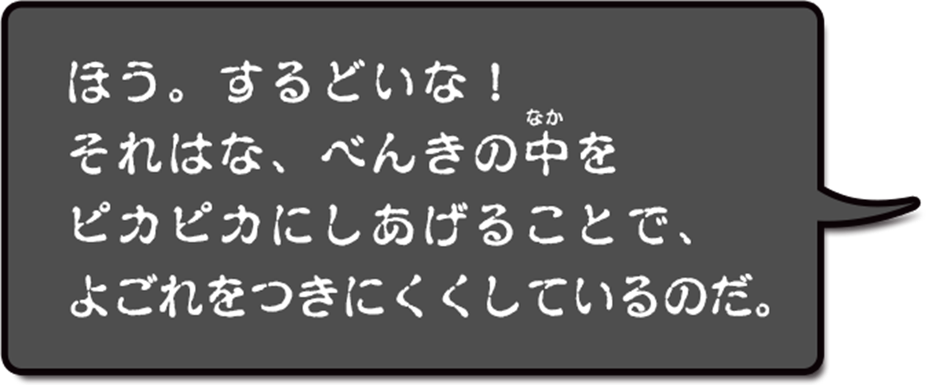 ほう。するどいな！それはな、便器の中をピカピカにしてあげることで、よごれをつきにくくしているのだ。