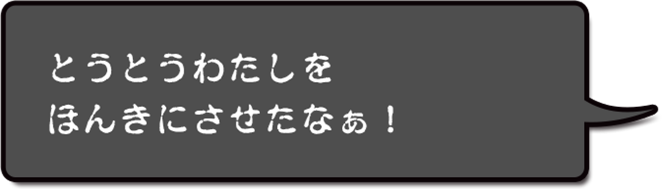 とうとうわたしをほんきにさせたなぁ！