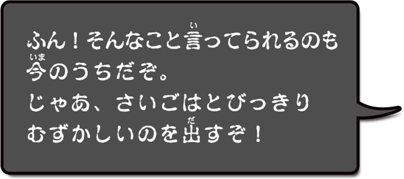 ふん！そんなこといってられるのも今のうちだぞ。じゃあ、さいごはとびっきりむずかしいのを出すぞ！